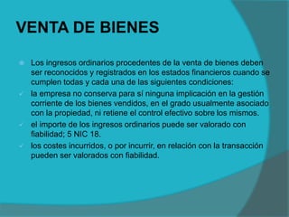VENTA DE BIENES
 Los ingresos ordinarios procedentes de la venta de bienes deben
ser reconocidos y registrados en los estados financieros cuando se
cumplen todas y cada una de las siguientes condiciones:
 la empresa no conserva para sí ninguna implicación en la gestión
corriente de los bienes vendidos, en el grado usualmente asociado
con la propiedad, ni retiene el control efectivo sobre los mismos.
 el importe de los ingresos ordinarios puede ser valorado con
fiabilidad; 5 NIC 18.
 los costes incurridos, o por incurrir, en relación con la transacción
pueden ser valorados con fiabilidad.
 