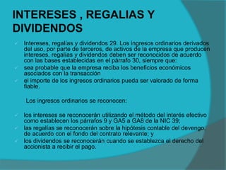 INTERESES , REGALIAS Y
DIVIDENDOS
 Intereses, regalías y dividendos 29. Los ingresos ordinarios derivados
del uso, por parte de terceros, de activos de la empresa que producen
intereses, regalías y dividendos deben ser reconocidos de acuerdo
con las bases establecidas en el párrafo 30, siempre que:
 sea probable que la empresa reciba los beneficios económicos
asociados con la transacción
 el importe de los ingresos ordinarios pueda ser valorado de forma
fiable.
Los ingresos ordinarios se reconocen:
 los intereses se reconocerán utilizando el método del interés efectivo
como establecen los párrafos 9 y GA5 a GA8 de la NIC 39;
 las regalías se reconocerán sobre la hipótesis contable del devengo,
de acuerdo con el fondo del contrato relevante; y
 los dividendos se reconocerán cuando se establezca el derecho del
accionista a recibir el pago.
 