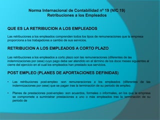 QUE ES LA RETRIBUCION A LOS EMPLEADOS
Las retribuciones a los empleados comprenden todos los tipos de remuneraciones que la empresa
proporciona a los trabajadores a cambio de sus servicios.
RETRIBUCION A LOS EMPLEADOS A CORTO PLAZO
Las retribuciones a los empleados a corto plazo son las remuneraciones (diferentes de las
indemnizaciones por cese) cuyo pago debe ser atendido en el término de los doce meses siguientes al
cierre del ejercicio en el cual los empleados han prestado sus servicios.
POST EMPLEO (PLANES DE APORTACIONES DEFINIDAS)
• Las retribuciones post-empleo :son remuneraciones a los empleados (diferentes de las
indemnizaciones por cese) que se pagan tras la terminación de su periodo de empleo.
• Planes de prestaciones post-empleo :son acuerdos, formales o informales, en los que la empresa
se compromete a suministrar prestaciones a uno o más empleados tras la terminación de su
periodo de
 