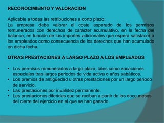 RECONOCIMIENTO Y VALORACION
Aplicable a todas las retribuciones a corto plazo:
La empresa debe valorar el coste esperado de los permisos
remunerados con derechos de carácter acumulativo, en la fecha del
balance, en función de los importes adicionales que espera satisfacer a
los empleados como consecuencia de los derechos que han acumulado
en dicha fecha.
OTRAS PRESTACIONES A LARGO PLAZO A LOS EMPLEADOS
• Los permisos remunerados a largo plazo, tales como vacaciones
especiales tras largos periodos de vida activa o años sabáticos.
• Los premios de antigüedad u otras prestaciones por un largo periodo
de servicio.
• Las prestaciones por invalidez permanente.
• Las prestaciones diferidas que se reciban a partir de los doce meses
del cierre del ejercicio en el que se han ganado
 