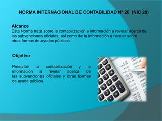 NORMA INTERNACIONAL DE CONTABILIDAD Nº 20 (NIC 20)
Alcance
Esta Norma trata sobre la contabilización e información a revelar acerca de
las subvenciones oficiales, así como de la información a revelar sobre
otras formas de ayudas públicas.
Objetivo
Prescribir la contabilización y la
información a revelar acerca de
las subvenciones oficiales y otras formas
de ayuda pública.
 