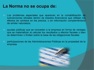 La Norma no se ocupa de:
 Los problemas especiales que aparecen en la contabilización de
subvenciones oficiales dentro de estados financieros que reflejen los
efectos de cambios en los precios, o en información complementaria
de similar naturaleza;
 ayudas públicas que se conceden a la empresa en forma de ventajas
que se materializan al calcular los resultados a efectos fiscales o bien
se determinan o limitan sobre la base de las obligaciones fiscales
 participaciones de las Administraciones Públicas en la propiedad de la
empresa
 