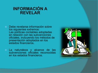 INFORMACIÓN A
REVELAR
 Debe revelarse información sobre
los siguientes extremos:
Las políticas contables adoptadas
en relación con las subvenciones
oficiales, incluyendo los métodos de
presentación adoptados en los
estados financieros.
 La naturaleza y alcance de las
subvenciones oficiales reconocidas
en los estados financieros.
 