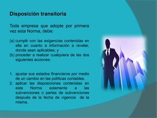 Disposición transitoria
Toda empresa que adopte por primera
vez esta Norma, debe:
(a) cumplir con las exigencias contenidas en
ella en cuanto a información a revelar,
donde sean aplicables; y
(b) proceder a realizar cualquiera de las dos
siguientes acciones:
1. ajustar sus estados financieros por medio
de un cambio en las políticas contables.
2. aplicar las disposiciones contenidas en
esta Norma solamente a las
subvenciones o partes de subvenciones
después de la fecha de vigencia de la
misma.
 