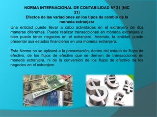 NORMA INTERNACIONAL DE CONTABILIDAD Nº 21 (NIC
21)
Efectos de las variaciones en los tipos de cambio de la
moneda extranjera
Una entidad puede llevar a cabo actividades en el extranjero de dos
maneras diferentes. Puede realizar transacciones en moneda extranjera o
bien puede tener negocios en el extranjero. Además, la entidad puede
presentar sus estados financieros en una moneda extranjera.
Esta Norma no se aplicará a la presentación, dentro del estado de flujos de
efectivo, de los flujos de efectivo que se deriven de transacciones en
moneda extranjera, ni de la conversión de los flujos de efectivo de los
negocios en el extranjero
 