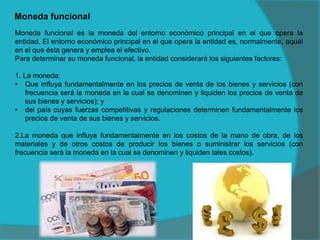 Moneda funcional
Moneda funcional es la moneda del entorno económico principal en el que opera la
entidad. El entorno económico principal en el que opera la entidad es, normalmente, aquél
en el que ésta genera y emplea el efectivo.
Para determinar su moneda funcional, la entidad considerará los siguientes factores:
1. La moneda:
• Que influya fundamentalmente en los precios de venta de los bienes y servicios (con
frecuencia será la moneda en la cual se denominen y liquiden los precios de venta de
sus bienes y servicios); y
• del país cuyas fuerzas competitivas y regulaciones determinen fundamentalmente los
precios de venta de sus bienes y servicios.
2.La moneda que influya fundamentalmente en los costos de la mano de obra, de los
materiales y de otros costos de producir los bienes o suministrar los servicios (con
frecuencia será la moneda en la cual se denominen y liquiden tales costos).
 