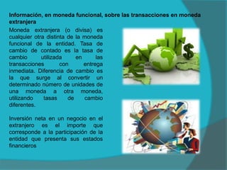 Información, en moneda funcional, sobre las transacciones en moneda
extranjera
Moneda extranjera (o divisa) es
cualquier otra distinta de la moneda
funcional de la entidad. Tasa de
cambio de contado es la tasa de
cambio utilizada en las
transacciones con entrega
inmediata. Diferencia de cambio es
la que surge al convertir un
determinado número de unidades de
una moneda a otra moneda,
utilizando tasas de cambio
diferentes.
Inversión neta en un negocio en el
extranjero es el importe que
corresponde a la participación de la
entidad que presenta sus estados
financieros
 