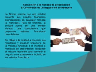 Conversión a la moneda de presentación
& Conversión de un negocio en el extranjero
La Norma permite que una entidad
presente sus estados financieros
expresándolos en cualquier moneda
(o monedas). Para tal finalidad, la
entidad podría ser una entidad
aislada, una controladora que
preparase estados financieros
consolidados.
Se obliga a la entidad a convertir sus
resultados y situación financiera, de
la moneda funcional a la moneda o
monedas de presentación, utilizando
el método requerido para convertir el
negocio en el extranjero al incluirlo en
los estados financieros.
.
 
