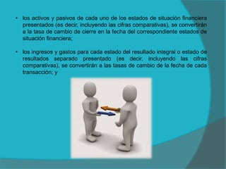 • los activos y pasivos de cada uno de los estados de situación financiera
presentados (es decir, incluyendo las cifras comparativas), se convertirán
a la tasa de cambio de cierre en la fecha del correspondiente estados de
situación financiera;
• los ingresos y gastos para cada estado del resultado integral o estado de
resultados separado presentado (es decir, incluyendo las cifras
comparativas), se convertirán a las tasas de cambio de la fecha de cada
transacción; y
 