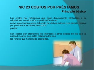 Principio básico
Los costos por préstamos que sean directamente atribuibles a la
adquisición, construcción o producción de un
activo apto forman parte del costo de dichos activos. Los demás costos
por préstamos se reconocen como
gastos.
Son costos por préstamos los intereses y otros costos en los que la
entidad incurre, que están relacionados con
los fondos que ha tomado prestados.
NIC 23 COSTOS POR PRÉSTAMOS
 