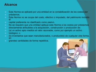 Alcance
 Esta Norma se aplicará por una entidad en la contabilización de los costos por
 préstamos.
 Esta Norma no se ocupa del costo, efectivo o imputado, del patrimonio incluido
el
 capital preferente no clasificado como pasivo.
 No se requiere que una entidad aplique esta Norma a los costos por préstamos
 directamente atribuibles a la adquisición, construcción o producción de:
 (a) un activo apto medido al valor razonable, como por ejemplo un activo
 biológico; o
 (b) inventarios que sean manufacturados, o producidos de cualquier otra forma,
en
 grandes cantidades de forma repetitiva.
 