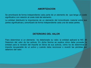 AMORTIZACION
Se amortizará de forma independiente cada parte de un elemento de que tenga un coste
significativo con relación al coste total del elemento.
La entidad distribuirá la importancia de un elemento del inmovilizado material entre sus
partes significativas y amortizará de forma independiente cada una de estas partes.
DETERIORO DEL VALOR
Para determinar si un elemento ha deteriorado su valor, la entidad aplicará la NIC 36
Deterioro del valor de los activos. En dicha Norma se explica cómo debe proceder la
entidad para la revisión del importe en libros de sus activos, cómo ha de determinar el
importe recuperable de un activo y cuándo debe reconocer o revertir las pérdidas por
deterioro del valor.
 