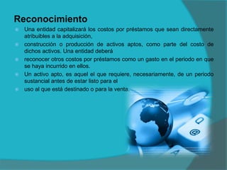 Reconocimiento
 Una entidad capitalizará los costos por préstamos que sean directamente
atribuibles a la adquisición,
 construcción o producción de activos aptos, como parte del costo de
dichos activos. Una entidad deberá
 reconocer otros costos por préstamos como un gasto en el periodo en que
se haya incurrido en ellos.
 Un activo apto, es aquel el que requiere, necesariamente, de un periodo
sustancial antes de estar listo para el
 uso al que está destinado o para la venta.
 