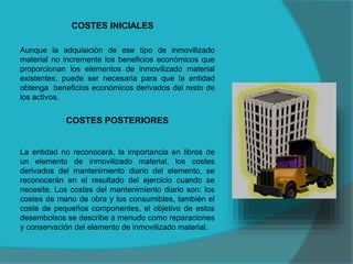 COSTES INICIALES
Aunque la adquisición de ese tipo de inmovilizado
material no incremente los beneficios económicos que
proporcionan los elementos de inmovilizado material
existentes, puede ser necesaria para que la entidad
obtenga beneficios económicos derivados del resto de
los activos.
COSTES POSTERIORES
La entidad no reconocerá, la importancia en libros de
un elemento de inmovilizado material, los costes
derivados del mantenimiento diario del elemento, se
reconocerán en el resultado del ejercicio cuando se
necesite. Los costes del mantenimiento diario son: los
costes de mano de obra y los consumibles, también el
coste de pequeños componentes, el objetivo de estos
desembolsos se describe a menudo como reparaciones
y conservación del elemento de inmovilizado material.
 