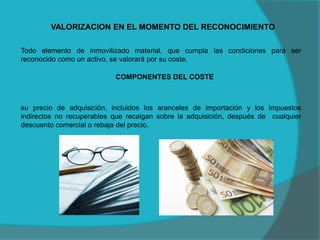 VALORIZACION EN EL MOMENTO DEL RECONOCIMIENTO
Todo elemento de inmovilizado material, que cumpla las condiciones para ser
reconocido como un activo, se valorará por su coste.
COMPONENTES DEL COSTE
su precio de adquisición, incluidos los aranceles de importación y los impuestos
indirectos no recuperables que recaigan sobre la adquisición, después de cualquier
descuento comercial o rebaja del precio.
 