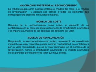 VALORACIÓN POSTERIOR AL RECONOCIMIENTO
La entidad elegirá como política contable el modelo del coste o el modelo
de revalorización , y aplicará esa política a todos los elementos que
compongan una clase de inmovilizado material.
MODELO DEL COSTE
Después de su reconocimiento como activo, el elemento de se
contabilizará por su coste de adquisición menos la amortización acumulada
y el importe acumulado de las pérdidas por deterioro del valor.
MODELO DE REVALORIZACIÓN
Después de su reconocimiento como activo, un elemento de inmovilizado
material cuyo valor razonable pueda medirse con fiabilidad, se contabilizará
por su valor revalorizado, que es su valor razonable, en el momento de la
revalorización, menos la amortización acumulada y el importe acumulado
de las pérdidas por deterioro de valor que haya sufrido.
 