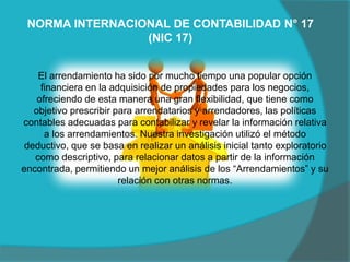 El arrendamiento ha sido por mucho tiempo una popular opción
financiera en la adquisición de propiedades para los negocios,
ofreciendo de esta manera una gran flexibilidad, que tiene como
objetivo prescribir para arrendatarios y arrendadores, las políticas
contables adecuadas para contabilizar y revelar la información relativa
a los arrendamientos. Nuestra investigación utilizó el método
deductivo, que se basa en realizar un análisis inicial tanto exploratorio
como descriptivo, para relacionar datos a partir de la información
encontrada, permitiendo un mejor análisis de los “Arrendamientos” y su
relación con otras normas.
NORMA INTERNACIONAL DE CONTABILIDAD N° 17
(NIC 17)
 