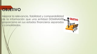 OBJETIVO
Mejorar la relevancia, fiabilidad y comparabilidad
de la información que una entidad DOMINANTE
proporciona en sus estados financieros separados
y consolidados.
 