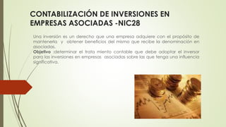 CONTABILIZACIÓN DE INVERSIONES EN
EMPRESAS ASOCIADAS -NIC28
Una inversión es un derecho que una empresa adquiere con el propósito de
mantenerla y obtener beneficios del mismo que recibe la denominación en
asociadas.
Objetivo :determinar el trata miento contable que debe adoptar el inversor
para las inversiones en empresas asociadas sobre las que tenga una influencia
significativa.
 