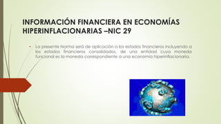 INFORMACIÓN FINANCIERA EN ECONOMÍAS
HIPERINFLACIONARIAS –NIC 29
• La presente Norma será de aplicación a los estados financieros incluyendo a
los estados financieros consolidados, de una entidad cuya moneda
funcional es la moneda correspondiente a una economía hiperinflacionaria.
 