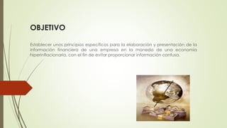 OBJETIVO
Establecer unos principios específicos para la elaboración y presentación de la
información financiera de una empresa en la moneda de una economía
hiperinflacionaria, con el fin de evitar proporcionar información confusa.
 