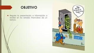 OBJETIVO
 Regular la presentación e información a
revelar en los estados financieros de un
banco.
 