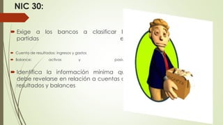 NIC 30:
 Exige a los bancos a clasificar las
partidas en:
 Cuenta de resultados: ingresos y gastos
 Balance: activos y pasivos.
 Identifica la información mínima que
debe revelarse en relación a cuentas de
resultados y balances
 