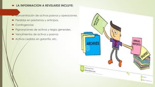  LA INFORMACION A REVELARSE INCLUYE:
 Concentración de activos pasivos y operaciones.
 Perdidas en prestamos y anticipos.
 Contingencias
 Pignoraciones de activos y riegos generales.
 Vencimientos de activos y pasivos
 Activos cedidos en garantía, etc.
 
