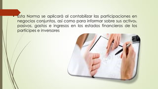 • Esta Norma se aplicará al contabilizar las participaciones en
negocios conjuntos, así como para informar sobre sus activos,
pasivos, gastos e ingresos en los estados financieros de los
partícipes e inversores
 