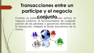 Cuando el partícipe aporte o venda activos al
negocio conjunto, el reconocimiento de cualquier
porción de las pérdidas o ganancias derivadas de
la transacción, reflejará el fondo económico de la
misma.
Transacciones entre un
partícipe y el negocio
conjunto
 