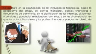Se aplicará en la clasificación de los instrumentos financieros, desde la
perspectiva del emisor, en activos financieros, pasivos financieros e
instrumentos de patrimonio; en la clasificación de los intereses, dividendos
y pérdidas y ganancias relacionados con ellos, y en las circunstancias en
que los activos financieros y los pasivos financieros puedan ser objeto de
compensación.
 