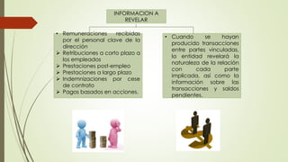 INFORMACION A
REVELAR
• Remuneraciones recibidas
por el personal clave de la
dirección
 Retribuciones a corto plazo a
los empleados
 Prestaciones post-empleo
 Prestaciones a largo plazo
 Indemnizaciones por cese
de contrato
 Pagos basados en acciones.
• Cuando se hayan
producido transacciones
entre partes vinculadas,
la entidad revelará la
naturaleza de la relación
con cada parte
implicada, así como la
información sobre las
transacciones y saldos
pendientes.
 