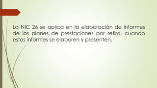 La NIC 26 se aplica en la elaboración de informes
de los planes de prestaciones por retiro, cuando
estos informes se elaboren y presenten.
 