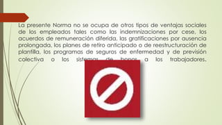 La presente Norma no se ocupa de otros tipos de ventajas sociales
de los empleados tales como las indemnizaciones por cese, los
acuerdos de remuneración diferida, las gratificaciones por ausencia
prolongada, los planes de retiro anticipado o de reestructuración de
plantilla, los programas de seguros de enfermedad y de previsión
colectiva o los sistemas de bonos a los trabajadores.
 