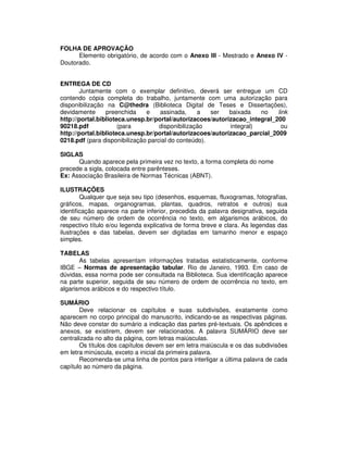 FOLHA DE APROVAÇÃO
Elemento obrigatório, de acordo com o Anexo III - Mestrado e Anexo IV -
Doutorado.
ENTREGA DE CD
Juntamente com o exemplar definitivo, deverá ser entregue um CD
contendo cópia completa do trabalho, juntamente com uma autorização para
disponibilização na C@thedra (Biblioteca Digital de Teses e Dissertações),
devidamente preenchida e assinada, a ser baixada no link
http://portal.biblioteca.unesp.br/portal/autorizacoes/autorizacao_integral_200
90218.pdf (para disponibilização integral) ou
http://portal.biblioteca.unesp.br/portal/autorizacoes/autorizacao_parcial_2009
0218.pdf (para disponibilização parcial do conteúdo).
SIGLAS
Quando aparece pela primeira vez no texto, a forma completa do nome
precede a sigla, colocada entre parênteses.
Ex: Associação Brasileira de Normas Técnicas (ABNT).
ILUSTRAÇÕES
Qualquer que seja seu tipo (desenhos, esquemas, fluxogramas, fotografias,
gráficos, mapas, organogramas, plantas, quadros, retratos e outros) sua
identificação aparece na parte inferior, precedida da palavra designativa, seguida
de seu número de ordem de ocorrência no texto, em algarismos arábicos, do
respectivo título e/ou legenda explicativa de forma breve e clara. As legendas das
ilustrações e das tabelas, devem ser digitadas em tamanho menor e espaço
simples.
TABELAS
As tabelas apresentam informações tratadas estatisticamente, conforme
IBGE – Normas de apresentação tabular. Rio de Janeiro, 1993. Em caso de
dúvidas, essa norma pode ser consultada na Biblioteca. Sua identificação aparece
na parte superior, seguida de seu número de ordem de ocorrência no texto, em
algarismos arábicos e do respectivo título.
SUMÁRIO
Deve relacionar os capítulos e suas subdivisões, exatamente como
aparecem no corpo principal do manuscrito, indicando-se as respectivas páginas.
Não deve constar do sumário a indicação das partes pré-textuais. Os apêndices e
anexos, se existirem, devem ser relacionados. A palavra SUMÁRIO deve ser
centralizada no alto da página, com letras maiúsculas.
Os títulos dos capítulos devem ser em letra maiúscula e os das subdivisões
em letra minúscula, exceto a inicial da primeira palavra.
Recomenda-se uma linha de pontos para interligar a última palavra de cada
capítulo ao número da página.
 