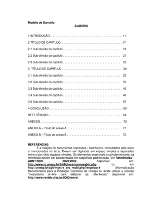 Modelo de Sumário
SUMÁRIO
1 INTRODUÇÃO. . . . . . . . . . . . . . . . . . . . . . . . . . . . . . . . . . . . . . . . . . . . .. 11
2 TÍTULO DE CAPÍTULO. . . . . . . . . . . . . . . . . . . . . . . . . . . . . . . . . . . . . . . 17
2.1 Sub-divisão do capítulo . . . . . . . . . . . . . . . . . . . . . . . . . . . . . . . . . . . 18
2.2 Sub-divisão do capítulo . . . . . . . . . . . . . . . . . . . . . . . . . . . . . . . . . . . . 21
2.3 Sub-divisão do capítulo . . . . . . . . . . . . . . . . . . . . . . . . . . . . . . . . . . . . 25
3. TÍTULO DE CAPÍTULO . . . . . . . . . . . . . . . . . . . . . . . . . . . . . . . . . . . . . . 30
3.1 Sub-divisão do capítulo . . . . . . . . . . . . . . . . . . . . . . . . . . . . . . . . . . . . 33
3.2 Sub-divisão do capítulo . . . . . . . . . . . . . . . . . . . . . . . . . . . . . . . . . . . . 37
3.3 Sub-divisão do capítulo . . . . . . . . . . . . . . . . . . . . . . . . . . . . . . . . . . . . 40
3.4 Sub-divisão do capítulo . . . . . . . . . . . . . . . . . . . . . . . . . . . . . . . . . . . . 48
3.5 Sub-divisão do capítulo . . . . . . . . . . . . . . . . . . . . . . . . . . . . . . . . . . . . 57
4 CONCLUSÃO . . . . . . . . . . . . . . . . . . . . . . . . . . . . . . . . . . . . . . . . . . . . . . 60
REFERÊNCIAS . . . . . . . . . . . . . . . . . . . . . . . . . . . . . . . . . . . . . . . . . . . . . . 64
ANEXOS . . . . . . . . . . . . . . . . . . . . . . . . . . . . . . . . . . . . . . . . . . . . . . . . . . . 70
ANEXO A – Título do anexo A . . . . . . . . . . . . . . . . . . . . . . . . . . . . . . . . . 71
ANEXO B – Título do anexo B . . . . . . . . . . . . . . . . . . . . . . . . . . . . . . . . . 72
REFERÊNCIAS
É a relação de documentos impressos / eletrônicos, consultados pelo autor
e mencionados no texto. Devem ser digitadas em espaço simples e separadas
entre si por dois espaços simples. Os elementos essenciais e complementares da
referência devem ser apresentados em seqüência padronizada. Ver Referências -
ABNT/NBR 6023:2002, disponível em:
http://www.rc.unesp.br/biblioteca/normasabnt.php ou em
http://unesp.br/cgb/mostra_arq_multi.php?arquivo=1 (Normalização
Documentária para a Produção Científica da Unesp) ou ainda utilizar o recurso
“mecanismo on-line para elaborar as referências” disponível em:
http://www.rexlab.ufsc.br:8080/more/.
 