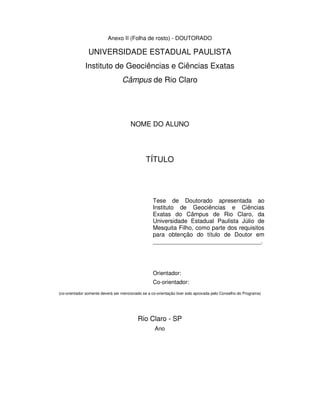 Anexo II (Folha de rosto) - DOUTORADO
UNIVERSIDADE ESTADUAL PAULISTA
Instituto de Geociências e Ciências Exatas
Câmpus de Rio Claro
NOME DO ALUNO
TÍTULO
Tese de Doutorado apresentada ao
Instituto de Geociências e Ciências
Exatas do Câmpus de Rio Claro, da
Universidade Estadual Paulista Júlio de
Mesquita Filho, como parte dos requisitos
para obtenção do título de Doutor em
_________________________________.
Orientador:
Co-orientador:
(co-orientador somente deverá ser mencionado se a co-orientação tiver sido aprovada pelo Conselho do Programa)
Rio Claro - SP
Ano
 