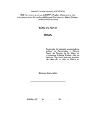 Anexo III (Folha de aprovação) – MESTRADO
OBS: No momento da entrega do EXEMPLAR após a defesa, deverão estar
impressos os nomes dos membros da Comissão Examinadora, a data da Defesa e o
resultado obtido na mesma
NOME DO ALUNO
TÍTULO
Dissertação de Mestrado apresentada ao
Instituto de Geociências e Ciências
Exatas do Câmpus de Rio Claro, da
Universidade Estadual Paulista Júlio de
Mesquita Filho, como parte dos requisitos
para obtenção do título de Mestre em
_________________________________.
Comissão Examinadora
_____________________________________
_____________________________________
______________________________________
Rio Claro, SP____ de _______________ de ________
 