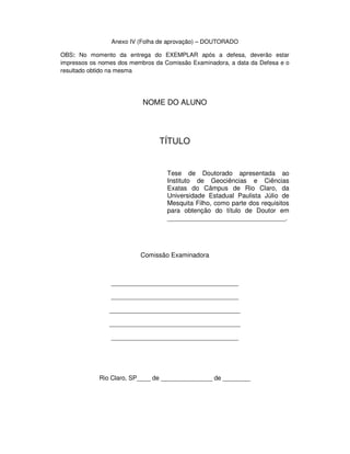 Anexo IV (Folha de aprovação) – DOUTORADO
OBS: No momento da entrega do EXEMPLAR após a defesa, deverão estar
impressos os nomes dos membros da Comissão Examinadora, a data da Defesa e o
resultado obtido na mesma
NOME DO ALUNO
TÍTULO
Tese de Doutorado apresentada ao
Instituto de Geociências e Ciências
Exatas do Câmpus de Rio Claro, da
Universidade Estadual Paulista Júlio de
Mesquita Filho, como parte dos requisitos
para obtenção do título de Doutor em
_________________________________.
Comissão Examinadora
_____________________________________
_____________________________________
______________________________________
______________________________________
_____________________________________
Rio Claro, SP____ de _______________ de ________
 