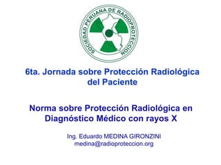 Ing. Eduardo MEDINA GIRONZINI
medina@radioproteccion.org
6ta. Jornada sobre Protección Radiológica
del Paciente
Norma sobre Protección Radiológica en
Diagnóstico Médico con rayos X
 