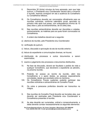 COOPERATIVA MISTA DOS PRODUTORES E PROCESSADORES ORGÂNICOS DA REGIÃO DA MANTIQUEIRA – CMPPORM
                                  “ORGÂNICOS DA MANTIQUEIRA”

          II.        Decorridos 30 (trinta) minutos da hora aprazada, sem que haja
                     quórum, o Presidente e/ou Coordenador deverá abrir e encerrar
                     a reunião, fazendo consignar em ata a ausência do Conselheiro
                     ou Conselheiros faltosos.

          III.       Os Conselheiros deverão ser convocados oficialmente para as
                     reuniões ordinárias, conforme calendário anual, aprovado no
                     primeiro mês após sua posse, com antecedência mínima de 10
                     (dez) dias e, para as extraordinárias, de 03 (três) dias.

          IV.        Nas reuniões extraordinárias deverão ser discutidas e votadas,
                     exclusivamente, as matérias para as quais foram convocados os
                     Conselheiros.

          V.         A ordem dos trabalhos deverá ser a seguinte:

          a) abertura da reunião, pelo Presidente e/ou Coordenador;

          b) verificação de quórum;

          c) leitura, discussão e aprovação da ata da reunião anterior;

          d) leitura do expediente e comunicações diversas, se houver;

          e) distribuição de              processos        e    outros      documentos          a    serem
             examinados;

          f) exame e julgamento dos processos e documentos distribuídos.

          VI.        Na fase de discussão, deverá ser facultado o pedido de vista a
                     qualquer Conselheiro, que devolverá o expediente ao plenário,
                     na próxima reunião.

          VII.       Poderão ter acesso ao recinto da reunião, além dos
                     Conselheiros e o apoio destes, as pessoas especialmente
                     convidadas, desde que acordado entre os membros.
          VIII.      Os Conselheiros Fiscais suplentes poderão participar das
                     reuniões ordinárias e extraordinárias do Conselho Fiscal.

          IX.        Os votos e pareceres proferidos deverão ser transcritos na
                     íntegra.


          X.         Das reuniões do Conselho Fiscal deverão ser lavradas atas, que
                     deverão ser assinadas pelo Presidente e/ou Coordenador e
                     Conselheiros presentes à reunião.

          XI.        As atas deverão ser numeradas, ordinal e consecutivamente, e
                     delas deverão constar necessariamente os seguintes elementos:
                 Rua Fausto Resende de Sousa, 143, Centro, Gonçalves - Minas Gerais, CEP 36680-000
                    Fone: (0XX35)-1654.1453 – E-mail: goncalves@organicosdamantiqueira.com.br
                                                                                                      10
 