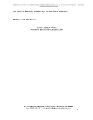 COOPERATIVA MISTA DOS PRODUTORES E PROCESSADORES ORGÂNICOS DA REGIÃO DA MANTIQUEIRA – CMPPORM
                                  “ORGÂNICOS DA MANTIQUEIRA”



Art. 24 - Esta Resolução entra em vigor na data de sua publicação.



Brasília, 15 de abril de 2002



                               Marcio Lopes de Freitas
                        Presidente do Sistema OCB/SESCOOP




              Rua Fausto Resende de Sousa, 143, Centro, Gonçalves - Minas Gerais, CEP 36680-000
                 Fone: (0XX35)-1654.1453 – E-mail: goncalves@organicosdamantiqueira.com.br
                                                                                                  12
 