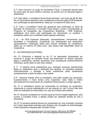 COOPERATIVA MISTA DOS PRODUTORES E PROCESSADORES ORGÂNICOS DA REGIÃO DA MANTIQUEIRA – CMPPORM
                                  “ORGÂNICOS DA MANTIQUEIRA”

§ 1º- Para concorrer ao cargo de Conselheiro Fiscal, o associado deverá estar
em pleno gozo de seus direitos e deveres, de acordo com os requisitos legais e
estatutários.

§ 2º- Após eleito, o conselheiro fiscal deverá participar, num prazo de até 60 dias,
de um treinamento específico para conselheiros promovido pelas OCB Estaduais,
com certificação de aproveitamento, válido por no máximo 03 (três) anos.

§ 3º- Caso o Conselheiro Fiscal não apresente esta certificação ou deixe de
participar do treinamento, o Conselho Fiscal deverá, ouvida a Coordenação do
Programa de Autogestão das Cooperativas Brasileiras - OCB Estaduais,
estabelecer novo prazo para participação em treinamento, ou substituir o
conselheiro efetivo por conselheiro fiscal suplente certificado.

§ 4º - As OCB Estaduais oferecerão, semestralmente, treinamentos para
candidatos a conselheiros, concedendo aos participantes que apresentem
aproveitamento, certificação válida para exercer atividades de conselheiros,
válida por no máximo 03 (três) anos, caso eleitos pela Assembléia Geral da
Cooperativa.

III – DO PROCESSO ELEITORAL

Art. 3º- Cumprindo o disposto no art. 2º, os associados interessados em
concorrer a cargos do Conselho Fiscal, que preencham os demais requisitos
legais e estatutários, deverão apresentar suas candidaturas preferencialmente
individuais, sendo eleito os seis mais votados.

§ 1º - O estatuto social estabelecerá que, verificado eventuais impedimentos
legais ou estatutários após a realização das eleições, os impedidos perderão
automaticamente o mandato e serão substituídos pelos classificados
sucessivamente a partir do sétimo mais votado.

§ 2º - Havendo empate entre os candidatos, será eleito aquele que apresentar,
sucessivamente, o maior tempo como cooperado; maior idade e melhor
aproveitamento do treinamento de conselheiro fiscal previsto no artigo segundo.

Art. 4º- A candidatura deverá ser protocolada na secretaria da cooperativa,
obedecidos os prazos estabelecidos em seu estatuto ou, até 5 (cinco) dias úteis
antes da realização da Assembléia, em caso de omissão pelo estatuto.

Art. 5º- Havendo candidatos em número igual ao mínimo exigido legalmente, para
compor o Conselho Fiscal, a eleição poderá ser realizada através de voto a
descoberto.

Art. 6º- O processo eleitoral deverá ser coordenado por uma comissão composta
de 2 (dois) associados indicados pela Diretoria e/ou Conselho de Administração,
e três associados indicados pelo Conselho Fiscal.
              Rua Fausto Resende de Sousa, 143, Centro, Gonçalves - Minas Gerais, CEP 36680-000
                 Fone: (0XX35)-1654.1453 – E-mail: goncalves@organicosdamantiqueira.com.br
                                                                                                  2
 