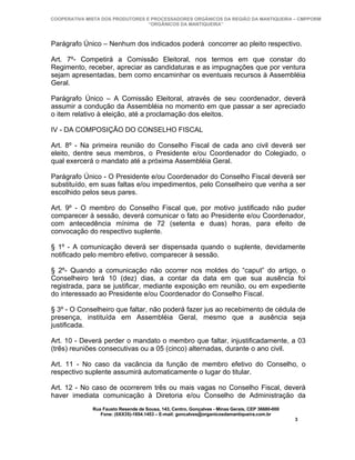 COOPERATIVA MISTA DOS PRODUTORES E PROCESSADORES ORGÂNICOS DA REGIÃO DA MANTIQUEIRA – CMPPORM
                                  “ORGÂNICOS DA MANTIQUEIRA”



Parágrafo Único – Nenhum dos indicados poderá concorrer ao pleito respectivo.

Art. 7º- Competirá a Comissão Eleitoral, nos termos em que constar do
Regimento, receber, apreciar as candidaturas e as impugnações que por ventura
sejam apresentadas, bem como encaminhar os eventuais recursos à Assembléia
Geral.

Parágrafo Único – A Comissão Eleitoral, através de seu coordenador, deverá
assumir a condução da Assembléia no momento em que passar a ser apreciado
o item relativo à eleição, até a proclamação dos eleitos.

IV - DA COMPOSIÇÃO DO CONSELHO FISCAL

Art. 8º - Na primeira reunião do Conselho Fiscal de cada ano civil deverá ser
eleito, dentre seus membros, o Presidente e/ou Coordenador do Colegiado, o
qual exercerá o mandato até a próxima Assembléia Geral.

Parágrafo Único - O Presidente e/ou Coordenador do Conselho Fiscal deverá ser
substituído, em suas faltas e/ou impedimentos, pelo Conselheiro que venha a ser
escolhido pelos seus pares.

Art. 9º - O membro do Conselho Fiscal que, por motivo justificado não puder
comparecer à sessão, deverá comunicar o fato ao Presidente e/ou Coordenador,
com antecedência mínima de 72 (setenta e duas) horas, para efeito de
convocação do respectivo suplente.

§ 1º - A comunicação deverá ser dispensada quando o suplente, devidamente
notificado pelo membro efetivo, comparecer à sessão.

§ 2º- Quando a comunicação não ocorrer nos moldes do “caput” do artigo, o
Conselheiro terá 10 (dez) dias, a contar da data em que sua ausência foi
registrada, para se justificar, mediante exposição em reunião, ou em expediente
do interessado ao Presidente e/ou Coordenador do Conselho Fiscal.

§ 3º - O Conselheiro que faltar, não poderá fazer jus ao recebimento de cédula de
presença, instituída em Assembléia Geral, mesmo que a ausência seja
justificada.

Art. 10 - Deverá perder o mandato o membro que faltar, injustificadamente, a 03
(três) reuniões consecutivas ou a 05 (cinco) alternadas, durante o ano civil.

Art. 11 - No caso da vacância da função de membro efetivo do Conselho, o
respectivo suplente assumirá automaticamente o lugar do titular.

Art. 12 - No caso de ocorrerem três ou mais vagas no Conselho Fiscal, deverá
haver imediata comunicação à Diretoria e/ou Conselho de Administração da
              Rua Fausto Resende de Sousa, 143, Centro, Gonçalves - Minas Gerais, CEP 36680-000
                 Fone: (0XX35)-1654.1453 – E-mail: goncalves@organicosdamantiqueira.com.br
                                                                                                  3
 