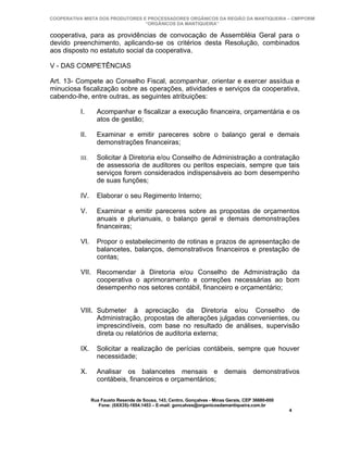 COOPERATIVA MISTA DOS PRODUTORES E PROCESSADORES ORGÂNICOS DA REGIÃO DA MANTIQUEIRA – CMPPORM
                                  “ORGÂNICOS DA MANTIQUEIRA”

cooperativa, para as providências de convocação de Assembléia Geral para o
devido preenchimento, aplicando-se os critérios desta Resolução, combinados
aos disposto no estatuto social da cooperativa.

V - DAS COMPETÊNCIAS

Art. 13- Compete ao Conselho Fiscal, acompanhar, orientar e exercer assídua e
minuciosa fiscalização sobre as operações, atividades e serviços da cooperativa,
cabendo-lhe, entre outras, as seguintes atribuições:

          I.       Acompanhar e fiscalizar a execução financeira, orçamentária e os
                   atos de gestão;

          II.      Examinar e emitir pareceres sobre o balanço geral e demais
                   demonstrações financeiras;

          III.     Solicitar à Diretoria e/ou Conselho de Administração a contratação
                   de assessoria de auditores ou peritos especiais, sempre que tais
                   serviços forem considerados indispensáveis ao bom desempenho
                   de suas funções;

          IV.      Elaborar o seu Regimento Interno;

          V.       Examinar e emitir pareceres sobre as propostas de orçamentos
                   anuais e plurianuais, o balanço geral e demais demonstrações
                   financeiras;

          VI.      Propor o estabelecimento de rotinas e prazos de apresentação de
                   balancetes, balanços, demonstrativos financeiros e prestação de
                   contas;

          VII. Recomendar à Diretoria e/ou Conselho de Administração da
               cooperativa o aprimoramento e correções necessárias ao bom
               desempenho nos setores contábil, financeiro e orçamentário;


          VIII. Submeter à apreciação da Diretoria e/ou Conselho de
                Administração, propostas de alterações julgadas convenientes, ou
                imprescindíveis, com base no resultado de análises, supervisão
                direta ou relatórios de auditoria externa;

          IX.      Solicitar a realização de perícias contábeis, sempre que houver
                   necessidade;

          X.       Analisar os balancetes mensais e demais demonstrativos
                   contábeis, financeiros e orçamentários;

                 Rua Fausto Resende de Sousa, 143, Centro, Gonçalves - Minas Gerais, CEP 36680-000
                    Fone: (0XX35)-1654.1453 – E-mail: goncalves@organicosdamantiqueira.com.br
                                                                                                     4
 