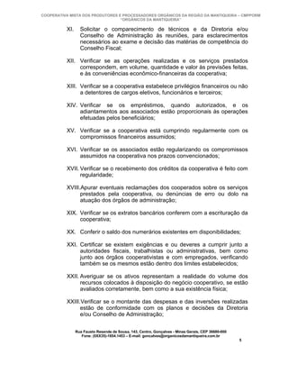 COOPERATIVA MISTA DOS PRODUTORES E PROCESSADORES ORGÂNICOS DA REGIÃO DA MANTIQUEIRA – CMPPORM
                                  “ORGÂNICOS DA MANTIQUEIRA”

          XI.     Solicitar o comparecimento de técnicos e da Diretoria e/ou
                  Conselho de Administração às reuniões, para esclarecimentos
                  necessários ao exame e decisão das matérias de competência do
                  Conselho Fiscal;

          XII. Verificar se as operações realizadas e os serviços prestados
               correspondem, em volume, quantidade e valor às previsões feitas,
               e às conveniências econômico-financeiras da cooperativa;

          XIII. Verificar se a cooperativa estabelece privilégios financeiros ou não
                a detentores de cargos eletivos, funcionários e terceiros;

          XIV. Verificar se os empréstimos, quando autorizados, e os
               adiantamentos aos associados estão proporcionais às operações
               efetuadas pelos beneficiários;

          XV. Verificar se a cooperativa está cumprindo regularmente com os
              compromissos financeiros assumidos;

          XVI. Verificar se os associados estão regularizando os compromissos
               assumidos na cooperativa nos prazos convencionados;

          XVII. Verificar se o recebimento dos créditos da cooperativa é feito com
                regularidade;

          XVIII.Apurar eventuais reclamações dos cooperados sobre os serviços
                prestados pela cooperativa, ou denúncias de erro ou dolo na
                atuação dos órgãos de administração;

          XIX. Verificar se os extratos bancários conferem com a escrituração da
               cooperativa;

          XX. Conferir o saldo dos numerários existentes em disponibilidades;

          XXI. Certificar se existem exigências e ou deveres a cumprir junto a
               autoridades fiscais, trabalhistas ou administrativas, bem como
               junto aos órgãos cooperativistas e com empregados, verificando
               também se os mesmos estão dentro dos limites estabelecidos;

          XXII. Averiguar se os ativos representam a realidade do volume dos
                recursos colocados à disposição do negócio cooperativo, se estão
                avaliados corretamente, bem como a sua existência física;

          XXIII.Verificar se o montante das despesas e das inversões realizadas
                estão de conformidade com os planos e decisões da Diretoria
                e/ou Conselho de Administração;

                Rua Fausto Resende de Sousa, 143, Centro, Gonçalves - Minas Gerais, CEP 36680-000
                   Fone: (0XX35)-1654.1453 – E-mail: goncalves@organicosdamantiqueira.com.br
                                                                                                    5
 
