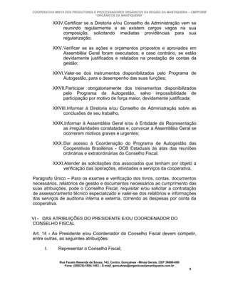 COOPERATIVA MISTA DOS PRODUTORES E PROCESSADORES ORGÂNICOS DA REGIÃO DA MANTIQUEIRA – CMPPORM
                                  “ORGÂNICOS DA MANTIQUEIRA”

           XXIV.Certificar se a Diretoria e/ou Conselho de Administração vem se
               reunindo regularmente e se existem cargos vagos na sua
               composição, solicitando imediatas providências para sua
               regularização;

           XXV.Verificar se as ações e orçamentos propostos e aprovados em
               Assembléia Geral foram executados, e caso contrário, se estão
               devidamente justificados e relatados na prestação de contas da
               gestão;

           XXVI.Valer-se dos instrumentos disponibilizados pelo Programa de
               Autogestão, para o desempenho das suas funções;

           XXVII.Participar obrigatoriamente dos treinamentos disponibilizados
               pelo Programa de Autogestão, salvo impossibilidade de
               participação por motivo de força maior, devidamente justificada;

           XXVIII.Informar à Diretoria e/ou Conselho de Administração sobre as
               conclusões de seu trabalho.

           XXIX.Informar à Assembléia Geral e/ou à Entidade de Representação
               as irregularidades constatadas e, convocar a Assembléia Geral se
               ocorrerem motivos graves e urgentes;

           XXX.Dar acesso à Coordenação do Programa de Autogestão das
               Cooperativas Brasileiras - OCB Estaduais às atas das reuniões
               ordinárias e extraordinárias do Conselho Fiscal.

           XXXI.Atender às solicitações dos associados que tenham por objeto a
               verificação das operações, atividades e serviços da cooperativa.

Parágrafo Único – Para os exames e verificação dos livros, contas, documentos
necessários, relatórios de gestão e documentos necessários ao cumprimento das
suas atribuições, pode o Conselho Fiscal, requisitar e/ou solicitar a contratação
de assessoramento técnico especializado e valer-se dos relatórios e informações
dos serviços de auditoria interna e externa, correndo as despesas por conta da
cooperativa.


VI - DAS ATRIBUIÇÕES DO PRESIDENTE E/OU COORDENADOR DO
CONSELHO FISCAL

Art. 14 - Ao Presidente e/ou Coordenador do Conselho Fiscal devem competir,
entre outras, as seguintes atribuições:

      I.     Representar o Conselho Fiscal;

              Rua Fausto Resende de Sousa, 143, Centro, Gonçalves - Minas Gerais, CEP 36680-000
                 Fone: (0XX35)-1654.1453 – E-mail: goncalves@organicosdamantiqueira.com.br
                                                                                                  6
 