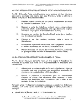 COOPERATIVA MISTA DOS PRODUTORES E PROCESSADORES ORGÂNICOS DA REGIÃO DA MANTIQUEIRA – CMPPORM
                                  “ORGÂNICOS DA MANTIQUEIRA”



VIII - DAS ATRIBUIÇÕES DE SECRETARIA DE APOIO AO CONSELHO FISCAL

Art. 16 - O Conselho Fiscal poderá funcionar com o apoio da estrutura interna da
cooperativa, solicitado pelo mesmo com esta finalidade, tendo as atribuições
abaixo, sem prejuízo de outras estipuladas:

      I.     Receber, expedir e manter sob sua guarda, expedientes e processos
             de interesse do Conselho Fiscal;

      II.    Elaborar a pauta dos trabalhos, enviando com a documentação
             pertinente, a todos os Conselheiros, uma cópia da mesma, no prazo
             mínimo de 10 (dez) dias de antecedência da reunião;

      III.   Secretariar as reuniões do Conselho Fiscal, anotando os detalhes
             que deverão constar da ata;

      IV.    Elaborar a ata das reuniões, enviando cópia a todos os
             Conselheiros;

      V.     Promover os expedientes necessários para o pagamento de diárias
             e cédulas de presença dos membros do Conselho Fiscal;

      VI.    Manter atualizado um arquivo de decisões, resoluções, pareceres,
             ou quaisquer outros assuntos de interesse do Conselho Fiscal;


IX - DA ORDEM DE PROCEDIMENTOS DO CONSELHO FISCAL

Art. 17 - Deverá haver, no Conselho Fiscal, um livro próprio de freqüência dos
membros às reuniões, que ficará sob a responsabilidade do Presidente e/ou
Coordenador.

      I.     O Presidente e/ou Coordenador do Conselho Fiscal poderá designar
             um relator para cada expediente a ser submetido à apreciação dos
             demais membros, obedecido o critério de rodízio.

      II.    Quando os processos e documentos, pela sua complexidade,
             exigirem um exame mais demorado, será concedido o prazo,
             definido pelo Presidente e/ou Coordenador, para o relato e voto,
             contados da data da distribuição.

Parágrafo Único - Terão preferência os processos que necessitem de deliberação
imediata, bem como aqueles referentes à prestação de contas, balancetes e
balanços.

X - DA ORGANIZAÇÃO INTERNA DO CONSELHO FISCAL

              Rua Fausto Resende de Sousa, 143, Centro, Gonçalves - Minas Gerais, CEP 36680-000
                 Fone: (0XX35)-1654.1453 – E-mail: goncalves@organicosdamantiqueira.com.br
                                                                                                  8
 