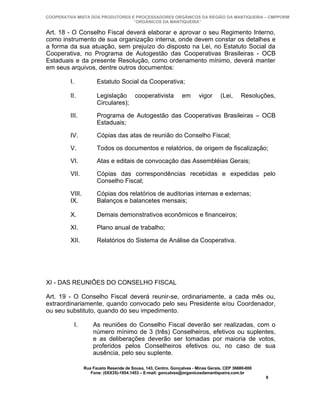 COOPERATIVA MISTA DOS PRODUTORES E PROCESSADORES ORGÂNICOS DA REGIÃO DA MANTIQUEIRA – CMPPORM
                                  “ORGÂNICOS DA MANTIQUEIRA”

Art. 18 - O Conselho Fiscal deverá elaborar e aprovar o seu Regimento Interno,
como instrumento de sua organização interna, onde devem constar os detalhes e
a forma da sua atuação, sem prejuízo do disposto na Lei, no Estatuto Social da
Cooperativa, no Programa de Autogestão das Cooperativas Brasileiras - OCB
Estaduais e da presente Resolução, como ordenamento mínimo, deverá manter
em seus arquivos, dentre outros documentos:

         I.              Estatuto Social da Cooperativa;

         II.             Legislação cooperativista                em      vigor      (Lei,    Resoluções,
                         Circulares);

         III.            Programa de Autogestão das Cooperativas Brasileiras – OCB
                         Estaduais;

         IV.             Cópias das atas de reunião do Conselho Fiscal;

         V.              Todos os documentos e relatórios, de origem de fiscalização;

         VI.             Atas e editais de convocação das Assembléias Gerais;

         VII.            Cópias das correspondências recebidas e expedidas pelo
                         Conselho Fiscal;

         VIII.           Cópias dos relatórios de auditorias internas e externas;
         IX.             Balanços e balancetes mensais;

         X.              Demais demonstrativos econômicos e financeiros;

         XI.             Plano anual de trabalho;

         XII.            Relatórios do Sistema de Análise da Cooperativa.




XI - DAS REUNIÕES DO CONSELHO FISCAL

Art. 19 - O Conselho Fiscal deverá reunir-se, ordinariamente, a cada mês ou,
extraordinariamente, quando convocado pelo seu Presidente e/ou Coordenador,
ou seu substituto, quando do seu impedimento.

              I.       As reuniões do Conselho Fiscal deverão ser realizadas, com o
                       número mínimo de 3 (três) Conselheiros, efetivos ou suplentes,
                       e as deliberações deverão ser tomadas por maioria de votos,
                       proferidos pelos Conselheiros efetivos ou, no caso de sua
                       ausência, pelo seu suplente.

                   Rua Fausto Resende de Sousa, 143, Centro, Gonçalves - Minas Gerais, CEP 36680-000
                      Fone: (0XX35)-1654.1453 – E-mail: goncalves@organicosdamantiqueira.com.br
                                                                                                       9
 