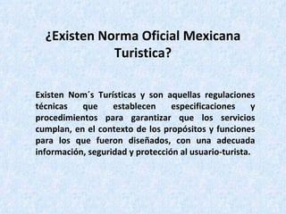 ¿Existen Norma Oficial Mexicana Turistica? Existen Nom´s Turísticas y son aquellas regulaciones técnicas que establecen especificaciones y procedimientos para garantizar que los servicios cumplan, en el contexto de los propósitos y funciones para los que fueron diseñados, con una adecuada información, seguridad y protección al usuario-turista. 